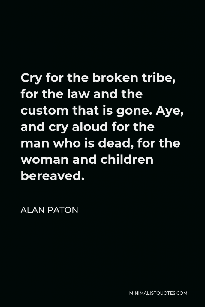 Alan Paton Quote - Cry for the broken tribe, for the law and the custom that is gone. Aye, and cry aloud for the man who is dead, for the woman and children bereaved.