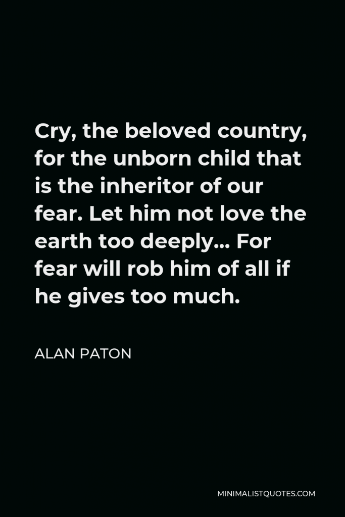 Alan Paton Quote - Cry, the beloved country, for the unborn child that is the inheritor of our fear. Let him not love the earth too deeply… For fear will rob him of all if he gives too much.