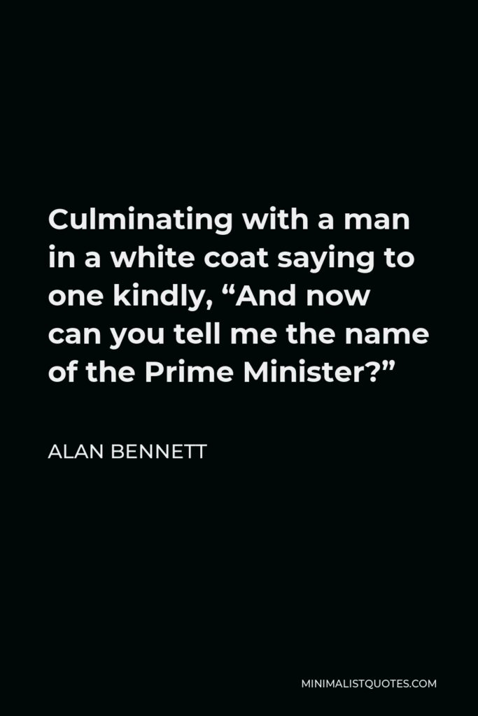 Alan Bennett Quote - Culminating with a man in a white coat saying to one kindly, “And now can you tell me the name of the Prime Minister?”
