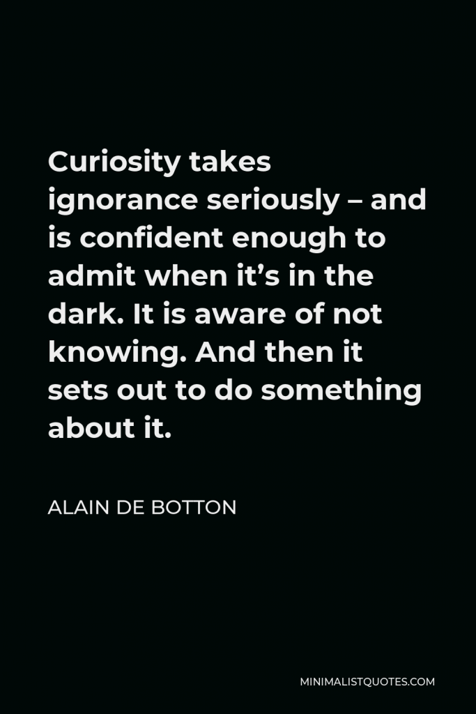 Alain de Botton Quote - Curiosity takes ignorance seriously – and is confident enough to admit when it’s in the dark. It is aware of not knowing. And then it sets out to do something about it.