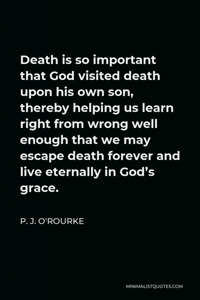 P. J. O'Rourke Quote - Death is so important that God visited death upon his own son, thereby helping us learn right from wrong well enough that we may escape death forever and live eternally in God’s grace.