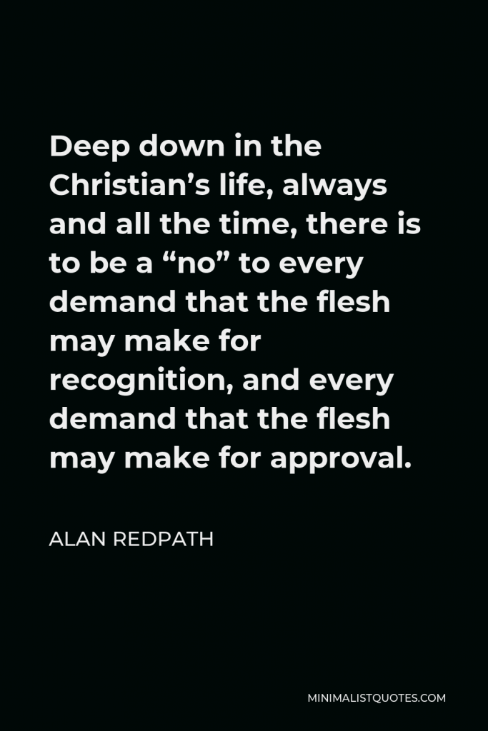 Alan Redpath Quote - Deep down in the Christian’s life, always and all the time, there is to be a “no” to every demand that the flesh may make for recognition, and every demand that the flesh may make for approval.