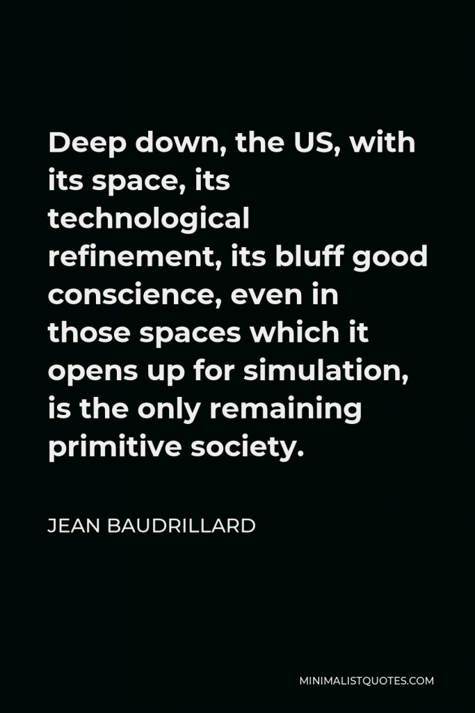 Jean Baudrillard Quote - Deep down, the US, with its space, its technological refinement, its bluff good conscience, even in those spaces which it opens up for simulation, is the only remaining primitive society.