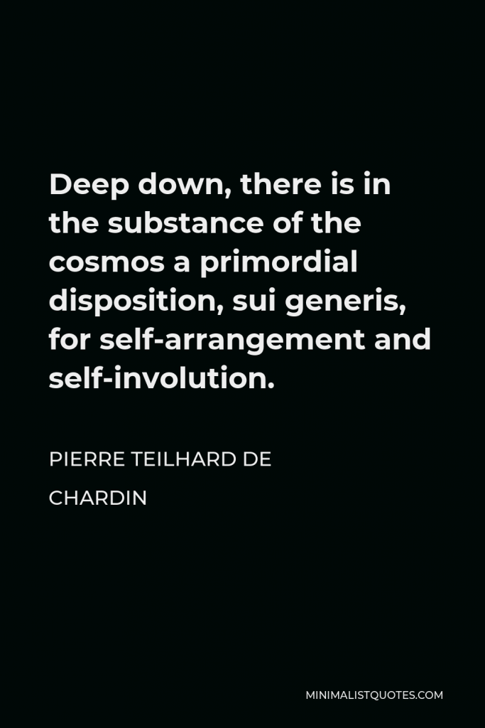 Pierre Teilhard de Chardin Quote - Deep down, there is in the substance of the cosmos a primordial disposition, sui generis, for self-arrangement and self-involution.