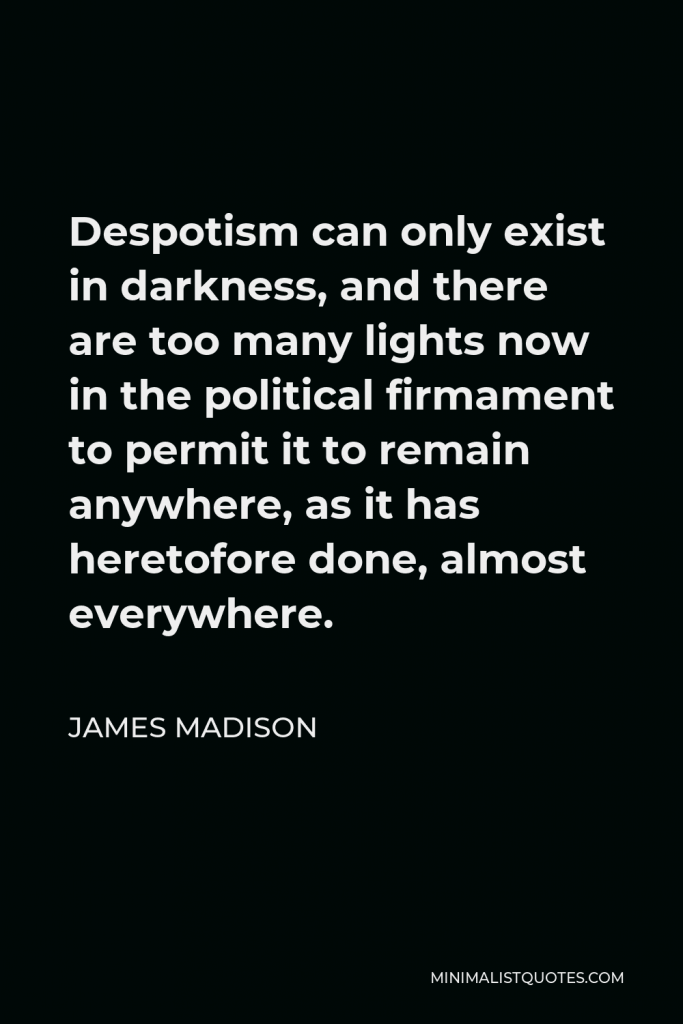 James Madison Quote - Despotism can only exist in darkness, and there are too many lights now in the political firmament to permit it to remain anywhere, as it has heretofore done, almost everywhere.