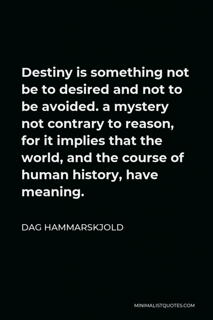 Dag Hammarskjold Quote - Destiny is something not be to desired and not to be avoided. a mystery not contrary to reason, for it implies that the world, and the course of human history, have meaning.