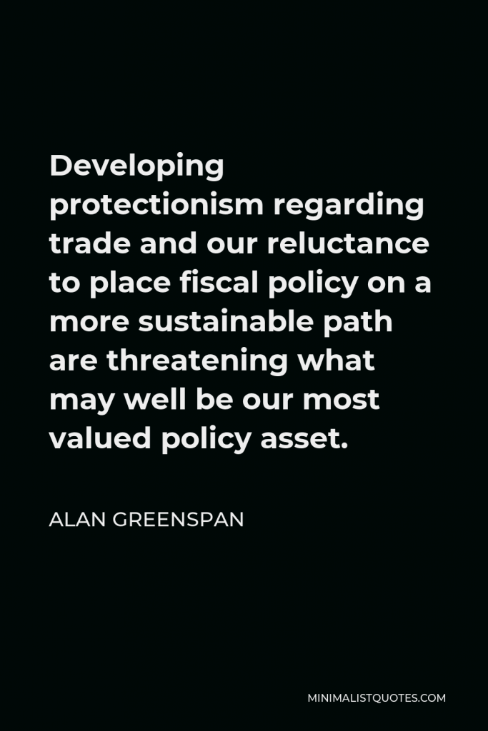 Alan Greenspan Quote - Developing protectionism regarding trade and our reluctance to place fiscal policy on a more sustainable path are threatening what may well be our most valued policy asset.