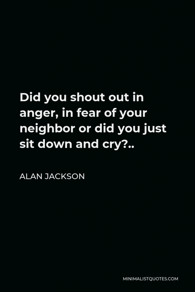 Alan Jackson Quote - Did you shout out in anger, in fear of your neighbor or did you just sit down and cry?..