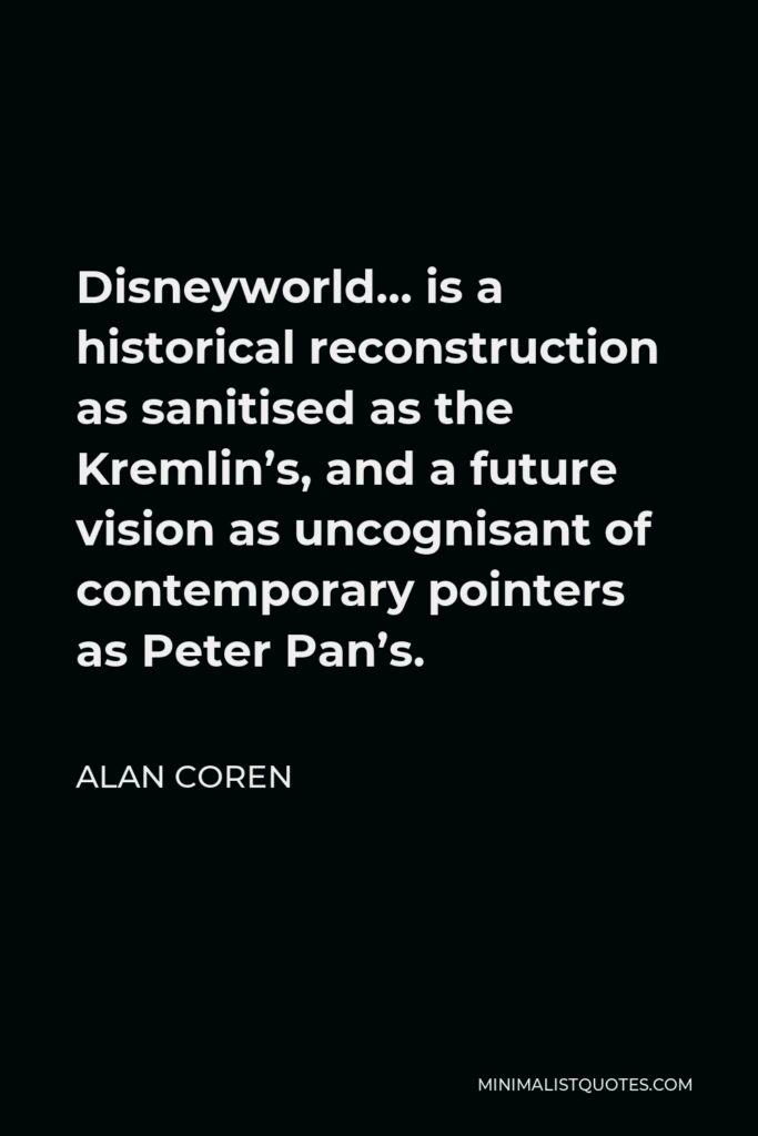 Alan Coren Quote - Disneyworld… is a historical reconstruction as sanitised as the Kremlin’s, and a future vision as uncognisant of contemporary pointers as Peter Pan’s.