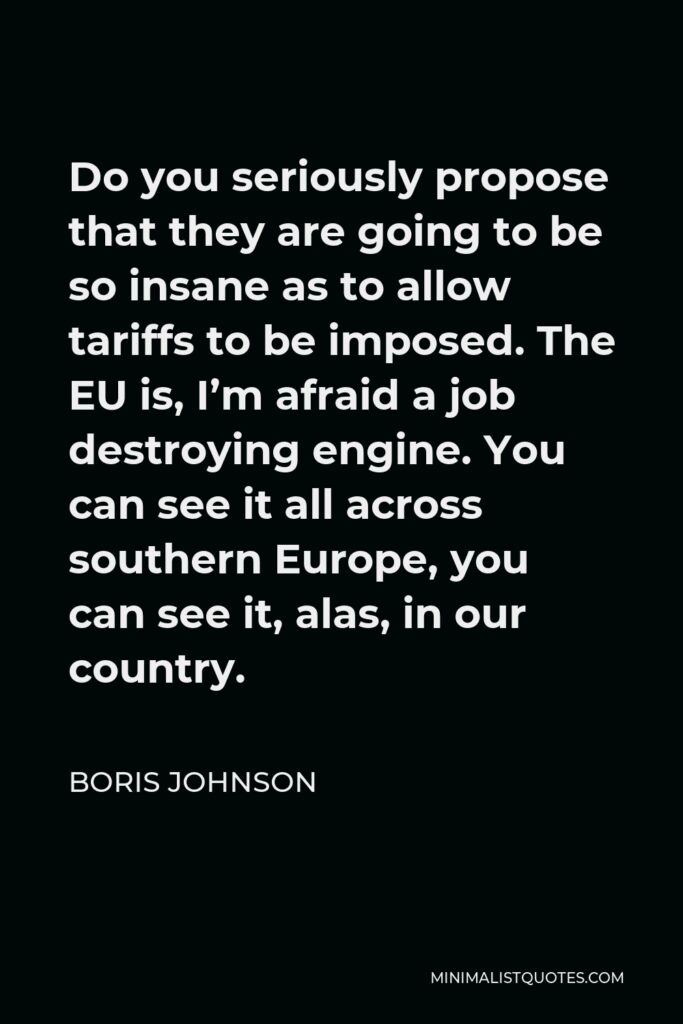 Boris Johnson Quote - Do you seriously propose that they are going to be so insane as to allow tariffs to be imposed. The EU is, I’m afraid a job destroying engine. You can see it all across southern Europe, you can see it, alas, in our country.