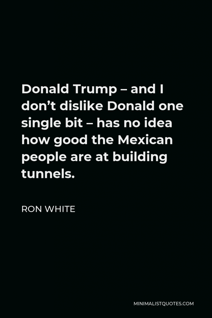Ron White Quote - Donald Trump – and I don’t dislike Donald one single bit – has no idea how good the Mexican people are at building tunnels.