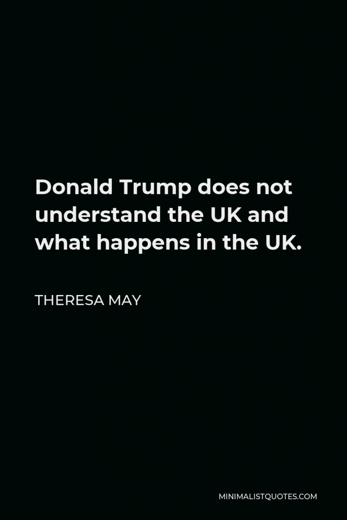 Theresa May Quote - Donald Trump does not understand the UK and what happens in the UK.