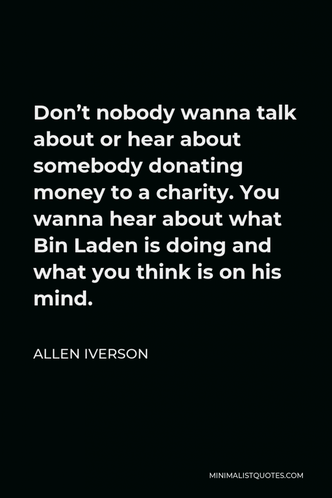 Allen Iverson Quote - Don’t nobody wanna talk about or hear about somebody donating money to a charity. You wanna hear about what Bin Laden is doing and what you think is on his mind.
