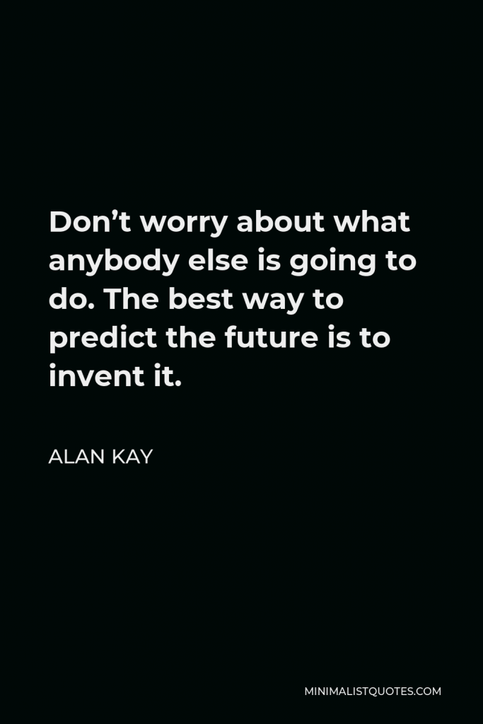 Alan Kay Quote - Don’t worry about what anybody else is going to do. The best way to predict the future is to invent it.