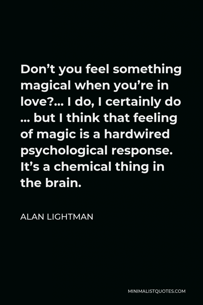 Alan Lightman Quote - Don’t you feel something magical when you’re in love?… I do, I certainly do … but I think that feeling of magic is a hardwired psychological response. It’s a chemical thing in the brain.