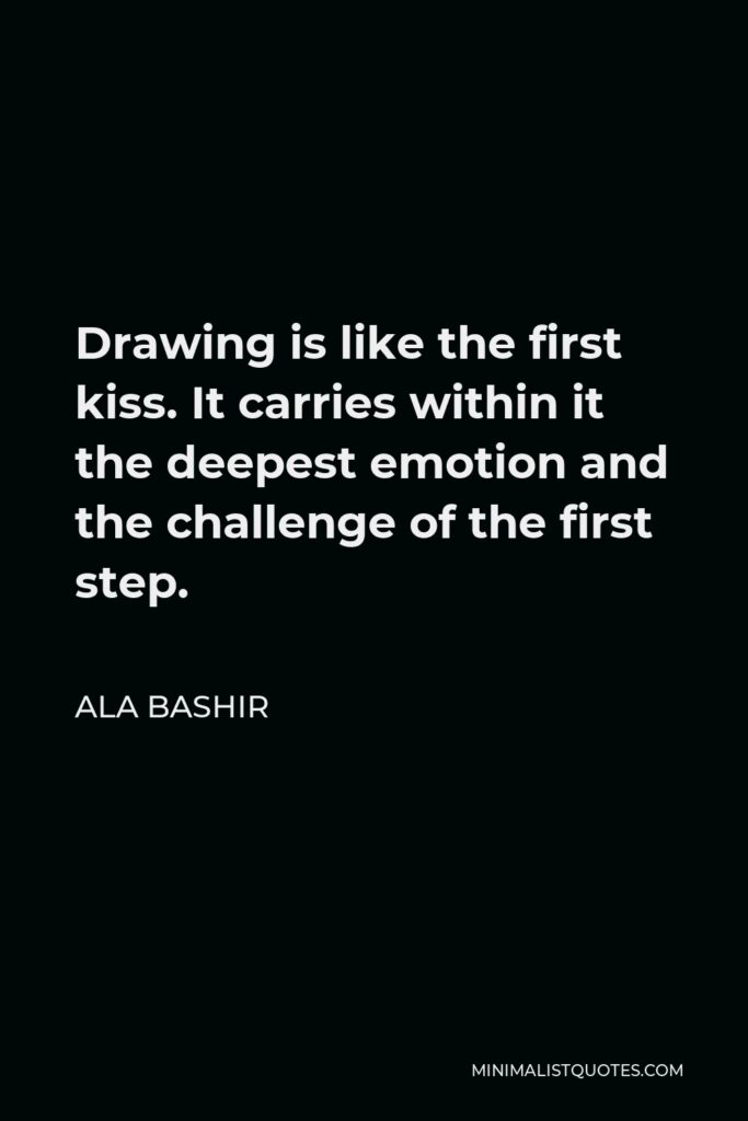 Ala Bashir Quote - Drawing is like the first kiss. It carries within it the deepest emotion and the challenge of the first step.