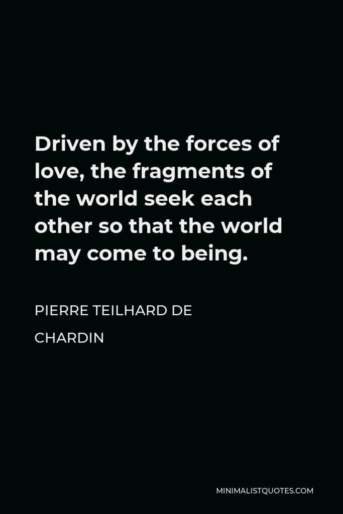 Pierre Teilhard de Chardin Quote - Driven by the forces of love, the fragments of the world seek each other so that the world may come to being.