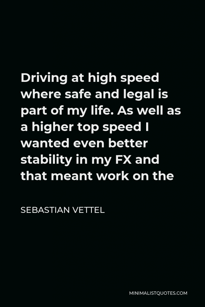 Sebastian Vettel Quote - Driving at high speed where safe and legal is part of my life. As well as a higher top speed I wanted even better stability in my FX and that meant work on the