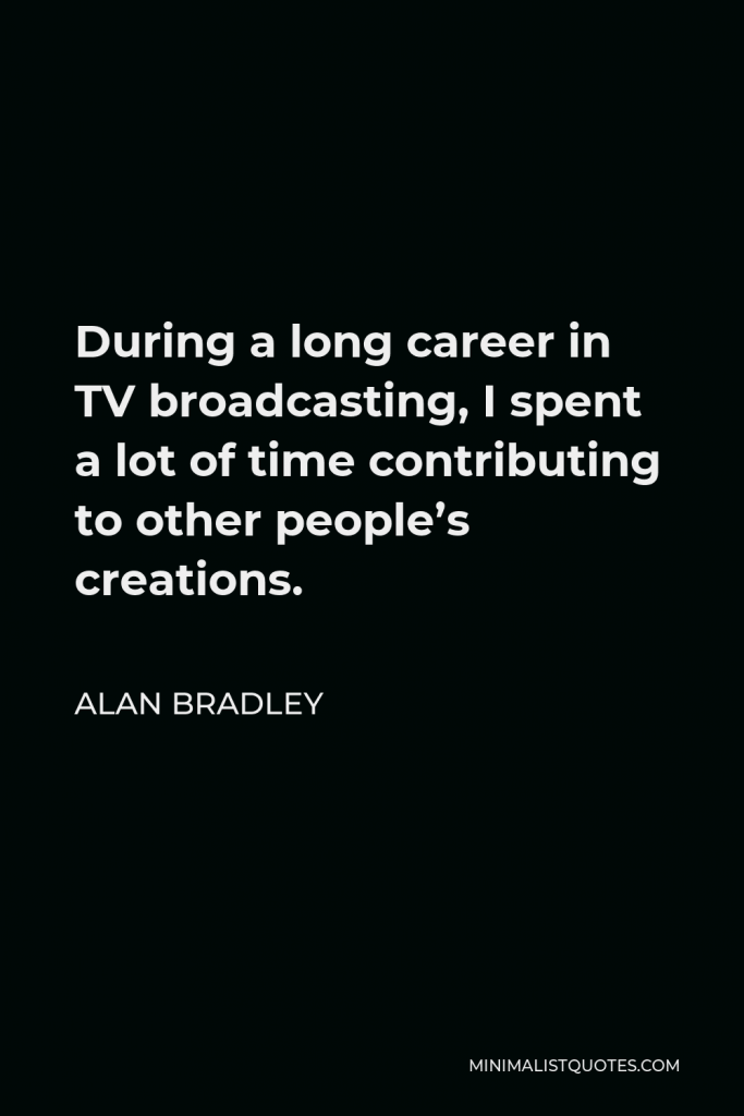 Alan Bradley Quote - During a long career in TV broadcasting, I spent a lot of time contributing to other people’s creations.