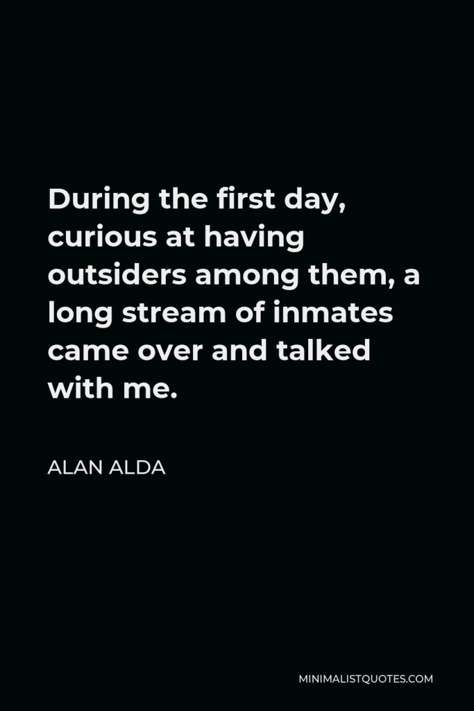 Alan Alda Quote - During the first day, curious at having outsiders among them, a long stream of inmates came over and talked with me.
