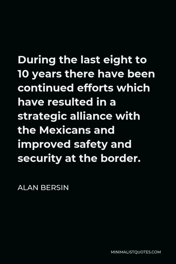 Alan Bersin Quote - During the last eight to 10 years there have been continued efforts which have resulted in a strategic alliance with the Mexicans and improved safety and security at the border.