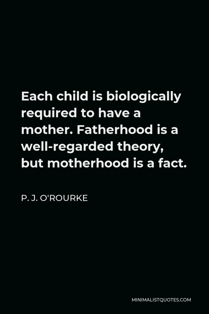 P. J. O'Rourke Quote - Each child is biologically required to have a mother. Fatherhood is a well-regarded theory, but motherhood is a fact.