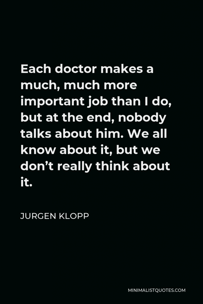 Jurgen Klopp Quote - Each doctor makes a much, much more important job than I do, but at the end, nobody talks about him. We all know about it, but we don’t really think about it.