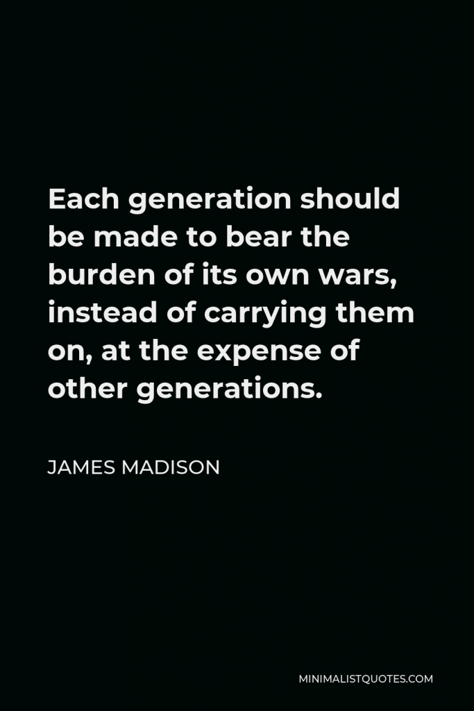 James Madison Quote - Each generation should be made to bear the burden of its own wars, instead of carrying them on, at the expense of other generations.