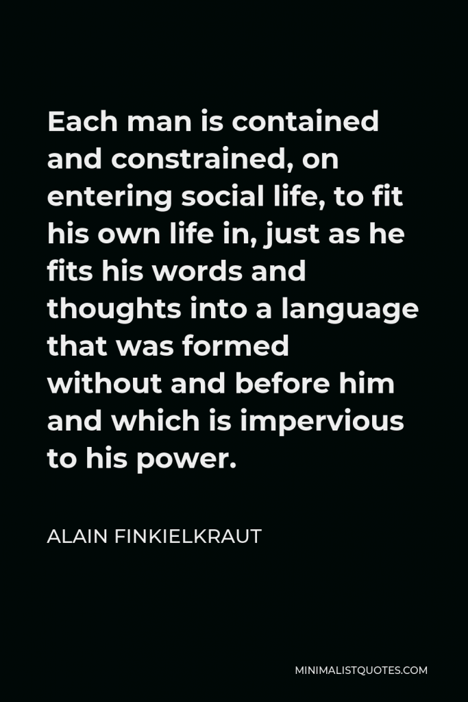 Alain Finkielkraut Quote - Each man is contained and constrained, on entering social life, to fit his own life in, just as he fits his words and thoughts into a language that was formed without and before him and which is impervious to his power.