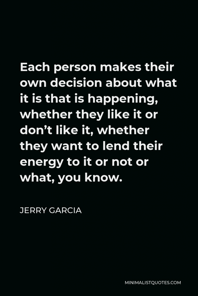 Jerry Garcia Quote - Each person makes their own decision about what it is that is happening, whether they like it or don’t like it, whether they want to lend their energy to it or not or what, you know.