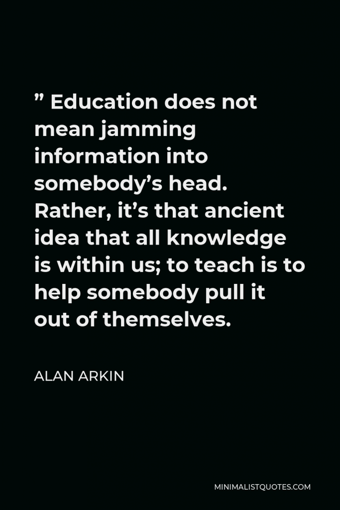 Alan Arkin Quote - ” Education does not mean jamming information into somebody’s head. Rather, it’s that ancient idea that all knowledge is within us; to teach is to help somebody pull it out of themselves.