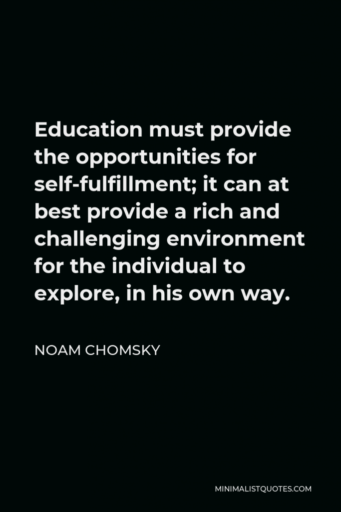 Noam Chomsky Quote - Education must provide the opportunities for self-fulfillment; it can at best provide a rich and challenging environment for the individual to explore, in his own way.