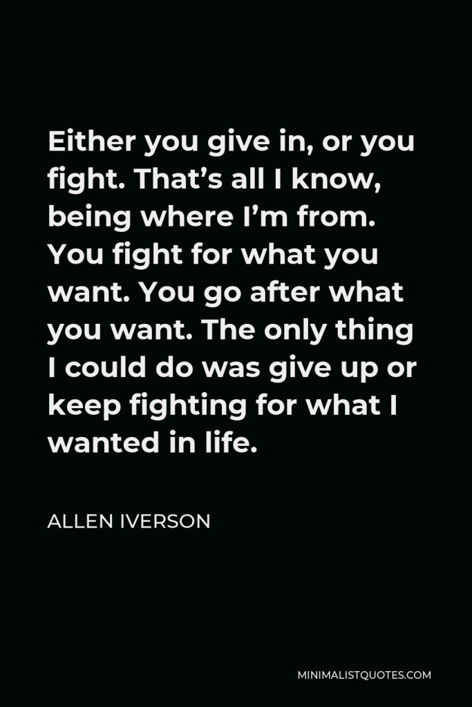 Allen Iverson Quote - Either you give in, or you fight. That’s all I know, being where I’m from. You fight for what you want. You go after what you want. The only thing I could do was give up or keep fighting for what I wanted in life.