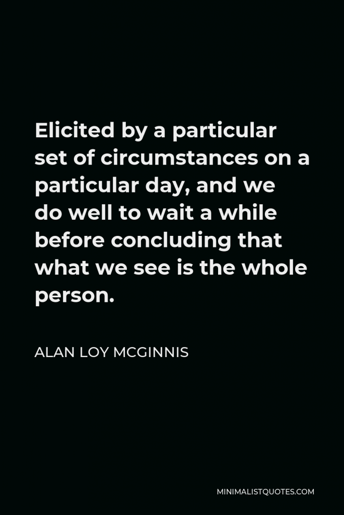 Alan Loy McGinnis Quote - Elicited by a particular set of circumstances on a particular day, and we do well to wait a while before concluding that what we see is the whole person.