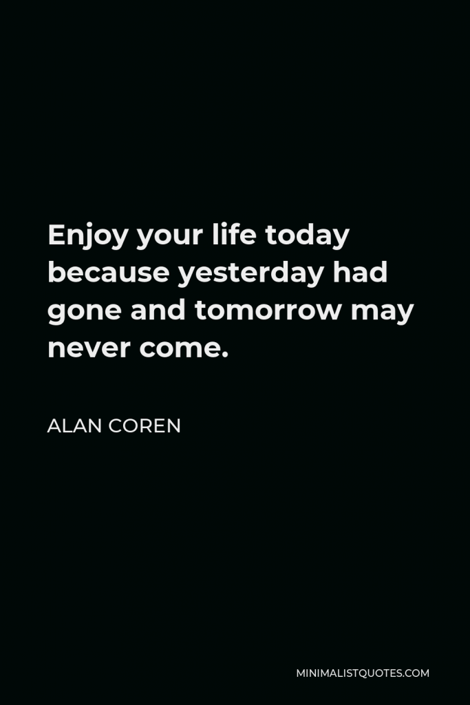 Alan Coren Quote - Enjoy your life today because yesterday had gone and tomorrow may never come.