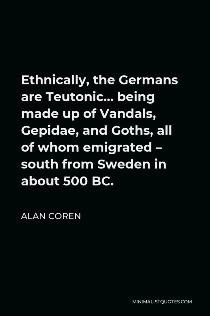 Alan Coren Quote - Ethnically, the Germans are Teutonic… being made up of Vandals, Gepidae, and Goths, all of whom emigrated – south from Sweden in about 500 BC.
