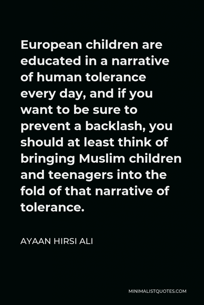 Ayaan Hirsi Ali Quote - European children are educated in a narrative of human tolerance every day, and if you want to be sure to prevent a backlash, you should at least think of bringing Muslim children and teenagers into the fold of that narrative of tolerance.