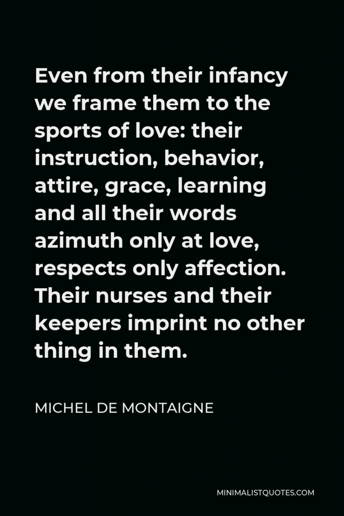 Michel de Montaigne Quote - Even from their infancy we frame them to the sports of love: their instruction, behavior, attire, grace, learning and all their words azimuth only at love, respects only affection. Their nurses and their keepers imprint no other thing in them.