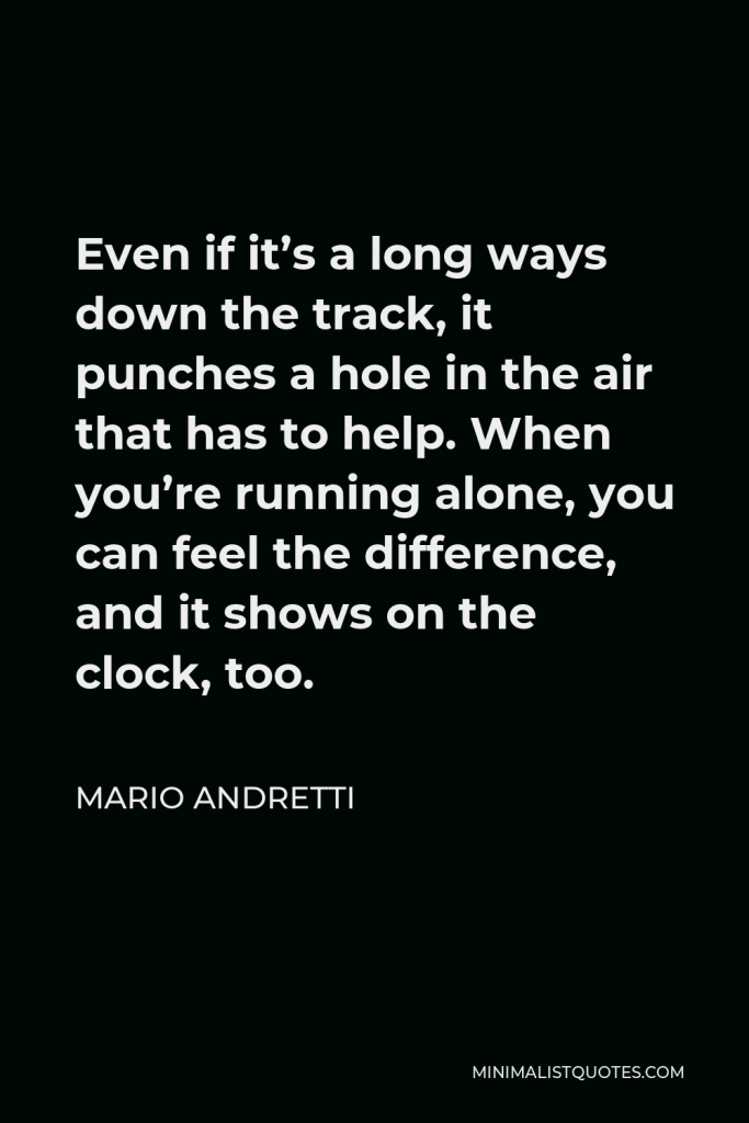 Mario Andretti Quote - Even if it’s a long ways down the track, it punches a hole in the air that has to help. When you’re running alone, you can feel the difference, and it shows on the clock, too.