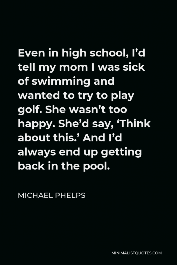 Michael Phelps Quote - Even in high school, I’d tell my mom I was sick of swimming and wanted to try to play golf. She wasn’t too happy. She’d say, ‘Think about this.’ And I’d always end up getting back in the pool.