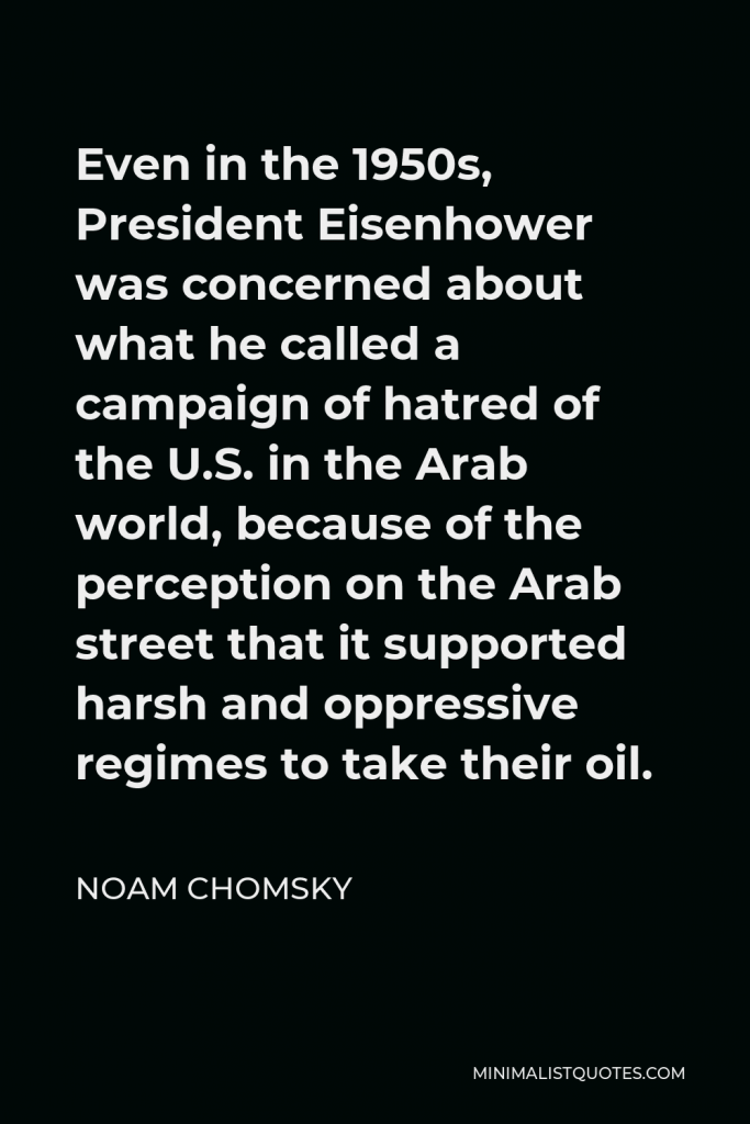 Noam Chomsky Quote - Even in the 1950s, President Eisenhower was concerned about what he called a campaign of hatred of the U.S. in the Arab world, because of the perception on the Arab street that it supported harsh and oppressive regimes to take their oil.