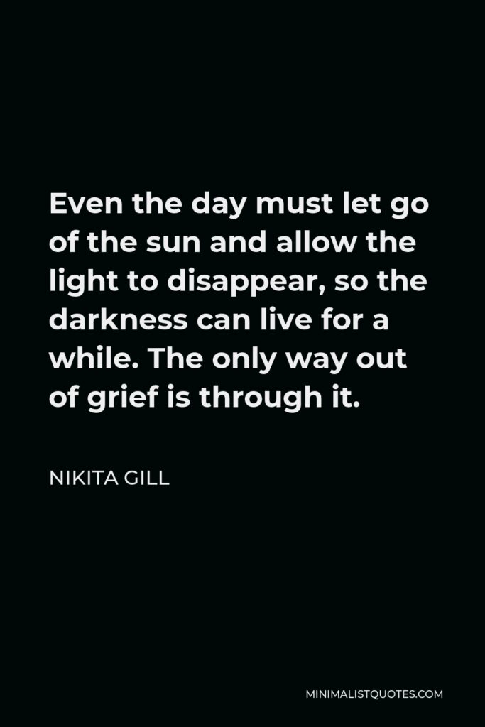 Nikita Gill Quote - Even the day must let go of the sun and allow the light to disappear, so the darkness can live for a while. The only way out of grief is through it.