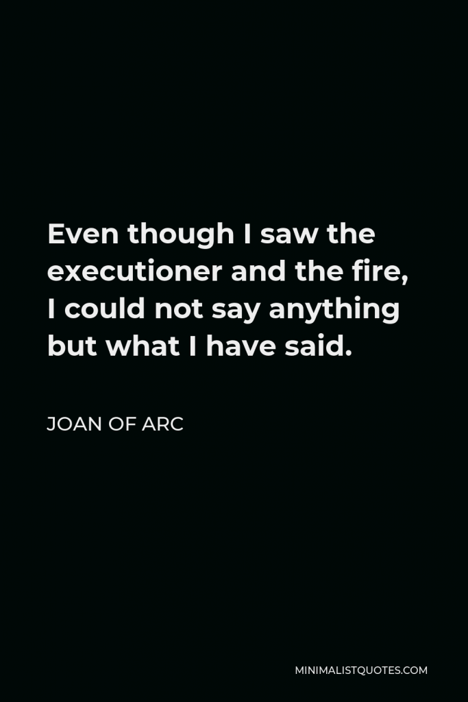 Joan of Arc Quote - Even though I saw the executioner and the fire, I could not say anything but what I have said.