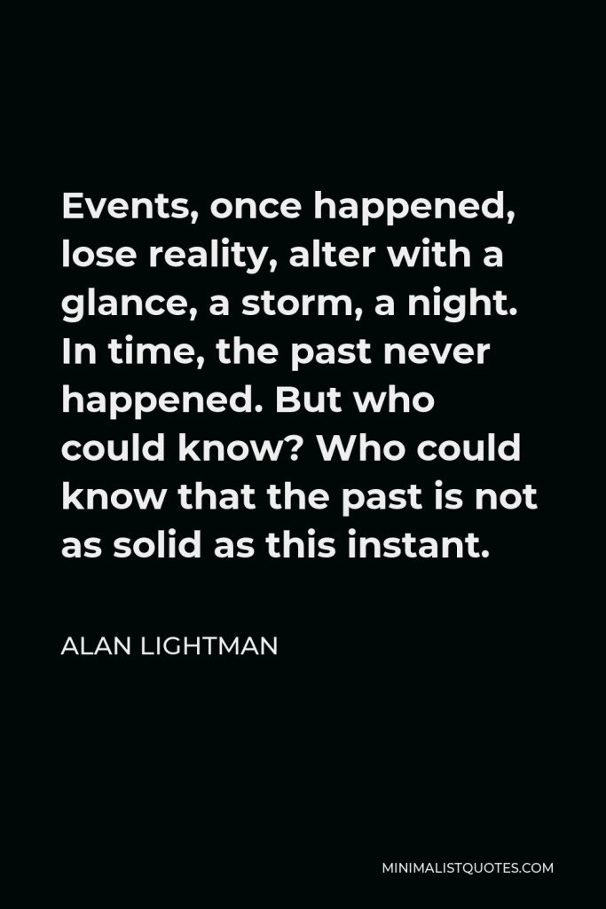 Alan Lightman Quote - Events, once happened, lose reality, alter with a glance, a storm, a night. In time, the past never happened. But who could know? Who could know that the past is not as solid as this instant.