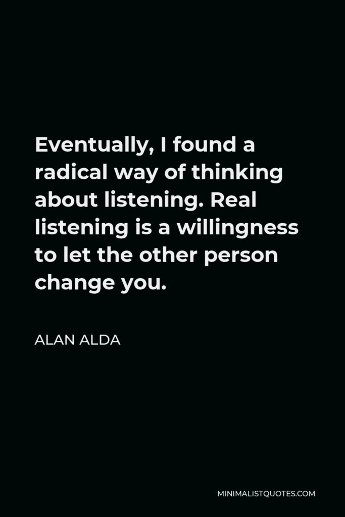 Alan Alda Quote - Eventually, I found a radical way of thinking about listening. Real listening is a willingness to let the other person change you.