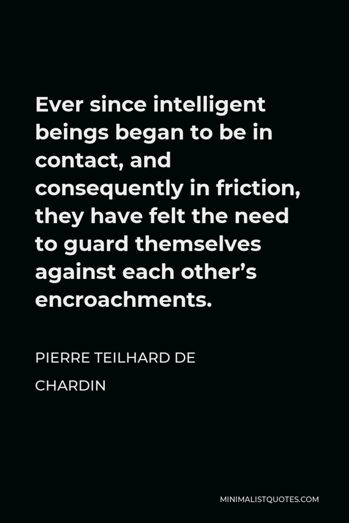 Pierre Teilhard de Chardin Quote - Ever since intelligent beings began to be in contact, and consequently in friction, they have felt the need to guard themselves against each other’s encroachments.
