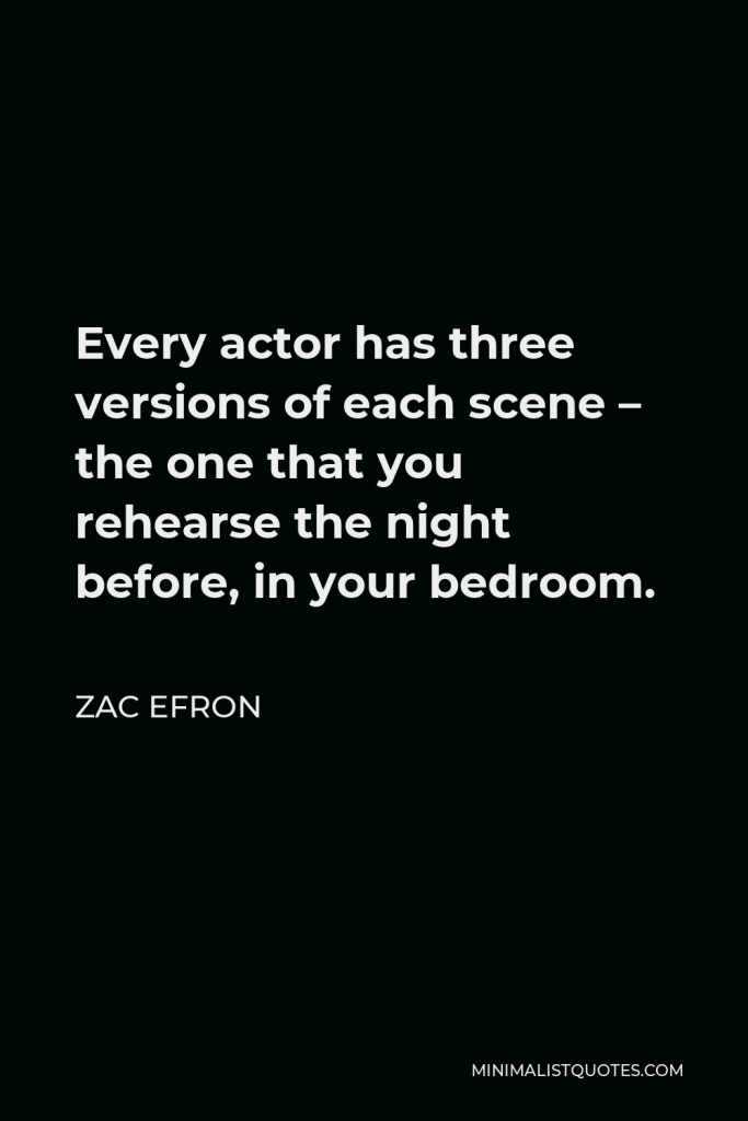 Zac Efron Quote - Every actor has three versions of each scene – the one that you rehearse the night before, in your bedroom.