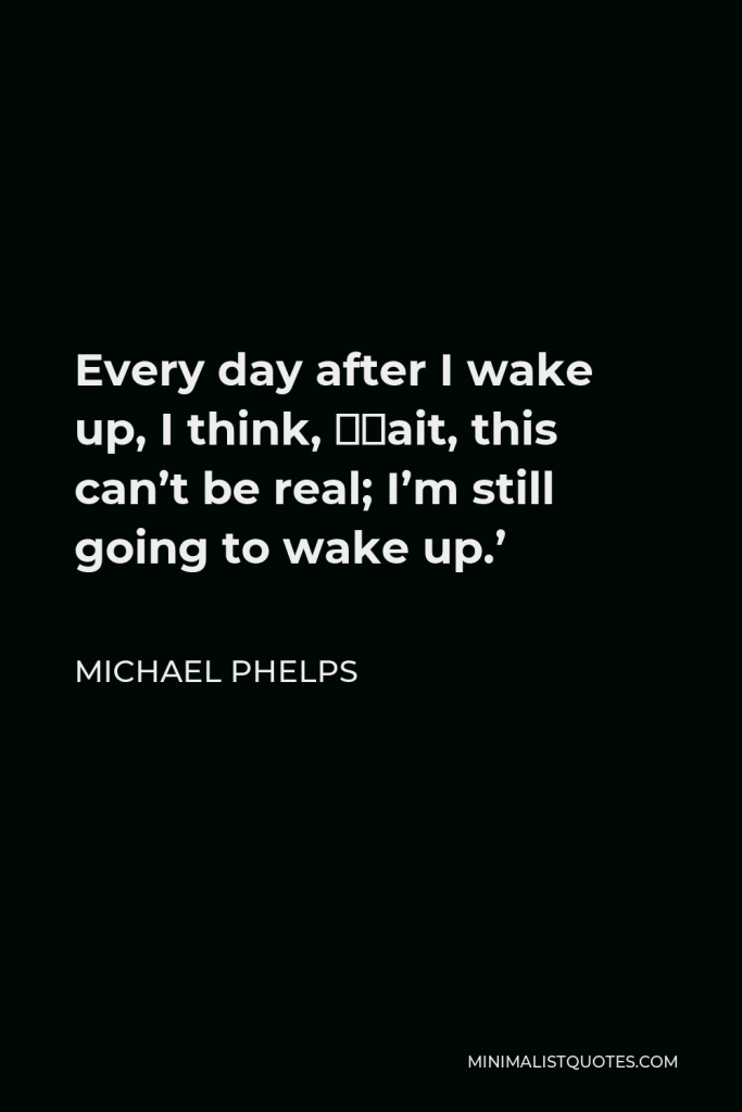 Michael Phelps Quote - Every day after I wake up, I think, ‘Wait, this can’t be real; I’m still going to wake up.’