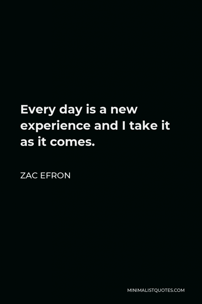 Zac Efron Quote - Every day is a new experience and I take it as it comes.