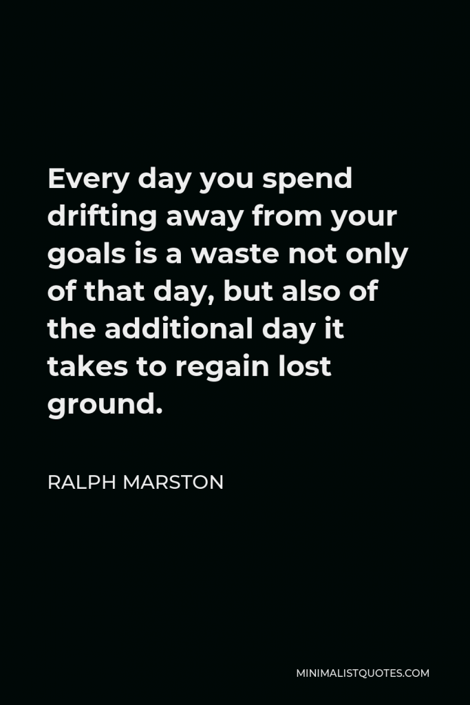Ralph Marston Quote - Every day you spend drifting away from your goals is a waste not only of that day, but also of the additional day it takes to regain lost ground.